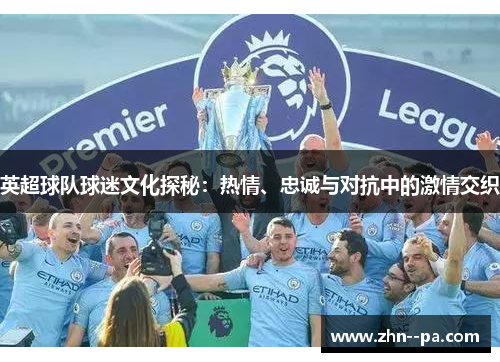 英超球队球迷文化探秘:热情、忠诚与对抗中的激情交织 英超球队球迷文化探秘:热情、忠诚与对抗中的激情交织