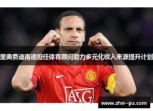 里奥费迪南德担任体育顾问助力多元化收入来源提升计划 里奥费迪南德担任体育顾问助力多元化收入来源提升计划