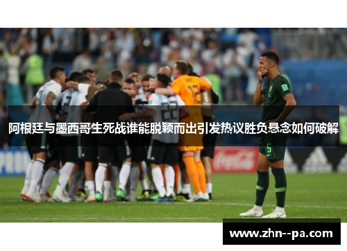 阿根廷与墨西哥生死战谁能脱颖而出引发热议胜负悬念如何破解