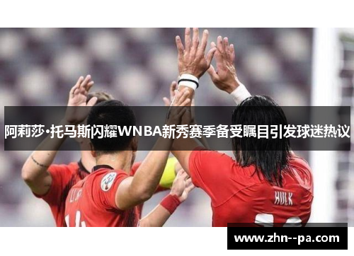 阿莉莎·托马斯闪耀WNBA新秀赛季备受瞩目引发球迷热议