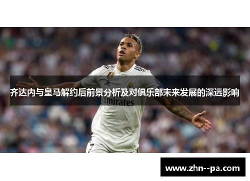 齐达内与皇马解约后前景分析及对俱乐部未来发展的深远影响
