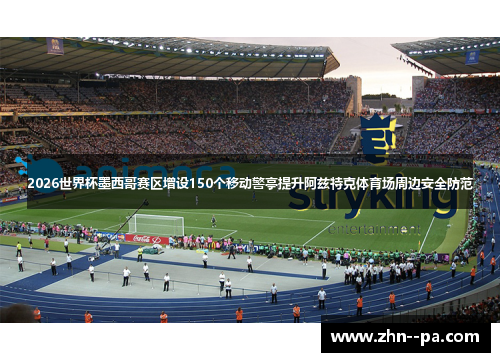 2026世界杯墨西哥赛区增设150个移动警亭提升阿兹特克体育场周边安全防范