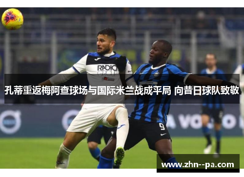 孔蒂重返梅阿查球场与国际米兰战成平局 向昔日球队致敬 孔蒂重返梅阿查球场与国际米兰战成平局 向昔日球队致敬