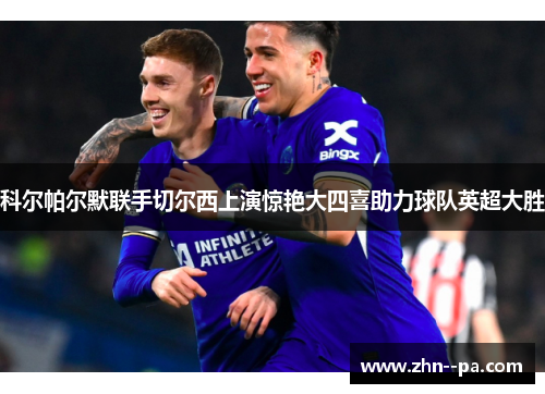 科尔帕尔默联手切尔西上演惊艳大四喜助力球队英超大胜 科尔帕尔默联手切尔西上演惊艳大四喜助力球队英超大胜